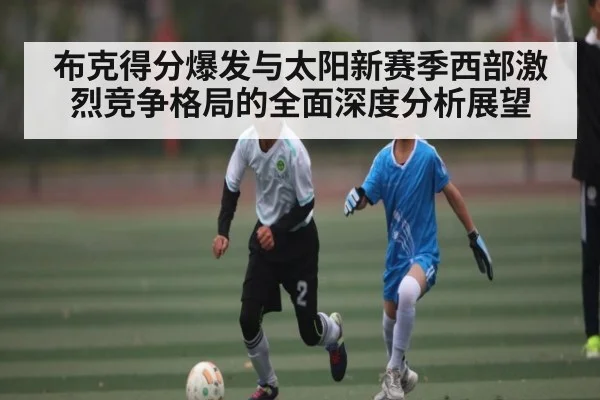 布克得分爆发与太阳新赛季西部激烈竞争格局的全面深度分析展望