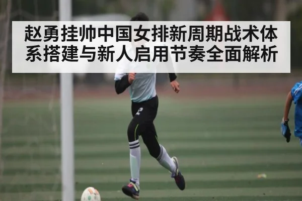 赵勇挂帅中国女排新周期战术体系搭建与新人启用节奏全面解析